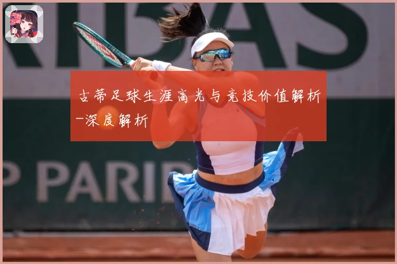古蒂足球生涯高光与竞技价值解析-深度解析