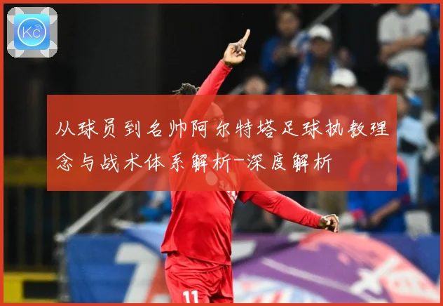从球员到名帅阿尔特塔足球执教理念与战术体系解析-深度解析