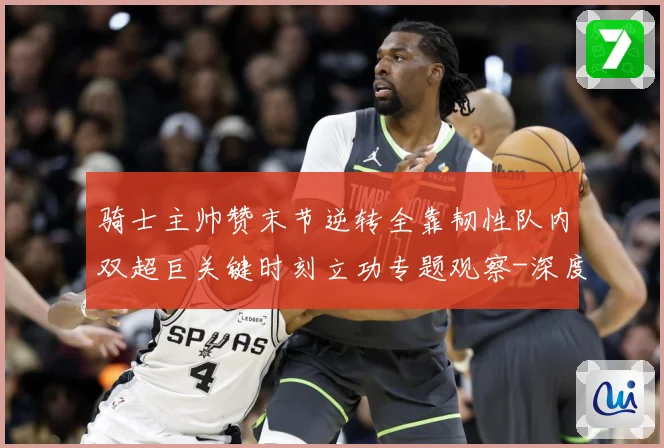 骑士主帅赞末节逆转全靠韧性队内双超巨关键时刻立功专题观察-深度解析
