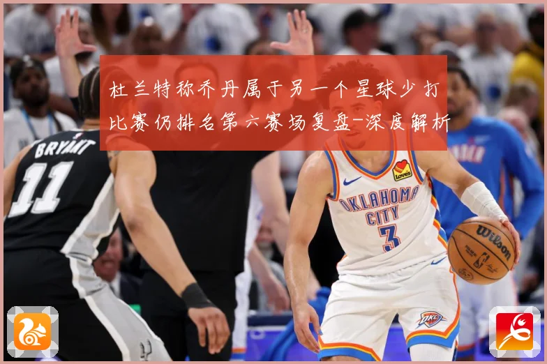 杜兰特称乔丹属于另一个星球少打比赛仍排名第六赛场复盘-深度解析