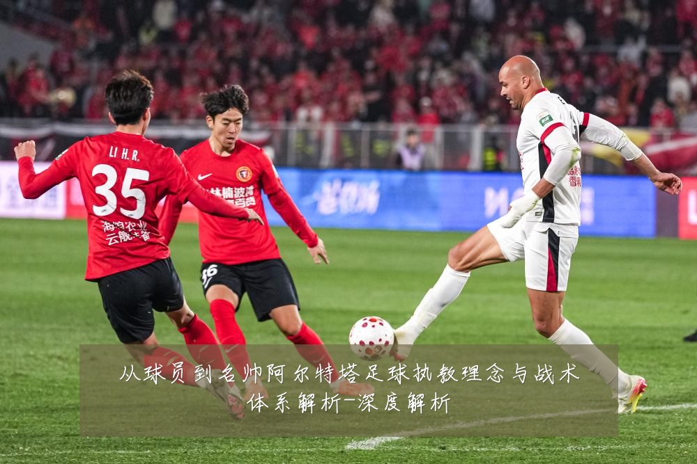 从球员到名帅阿尔特塔足球执教理念与战术体系解析-深度解析
